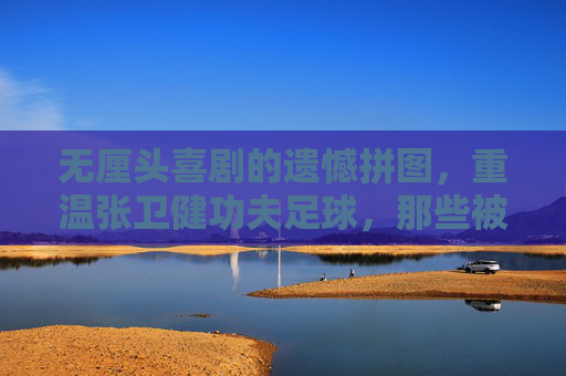无厘头喜剧的遗憾拼图,重温张卫健功夫足球,那些被删减的神级片段去哪了?