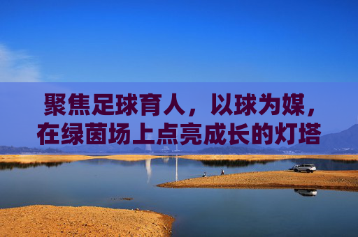 聚焦足球育人,以球为媒,在绿茵场上点亮成长的灯塔