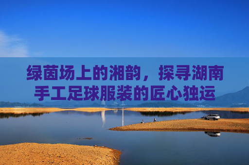 绿茵场上的湘韵,探寻湖南手工足球服装的匠心独运