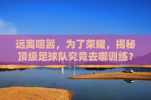 远离喧嚣,为了荣耀,揭秘顶级足球队究竟去哪训练?
