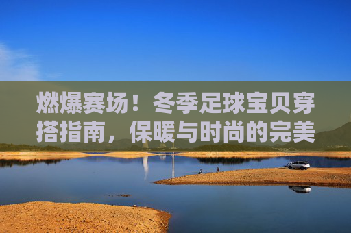 燃爆赛场！冬季足球宝贝穿搭指南，保暖与时尚的完美平衡