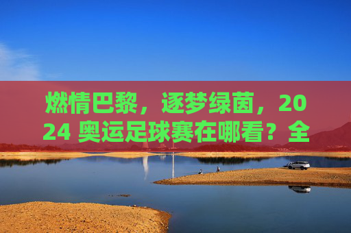 燃情巴黎,逐梦绿茵,2024 奥运足球赛在哪看?全攻略在此