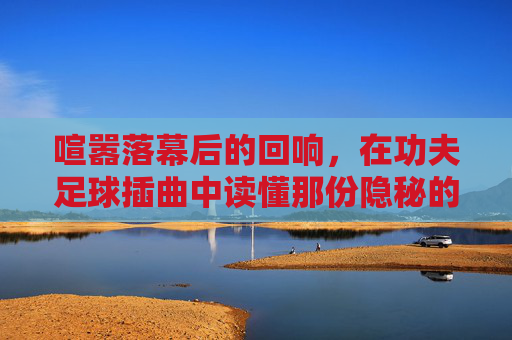 喧嚣落幕后的回响,在功夫足球插曲中读懂那份隐秘的悲伤
