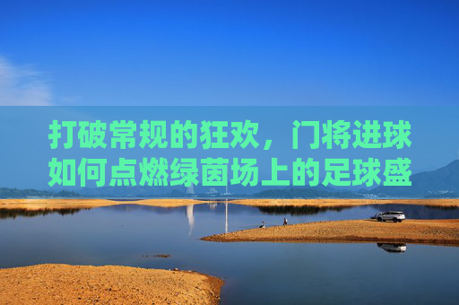打破常规的狂欢,门将进球如何点燃绿茵场上的足球盛宴
