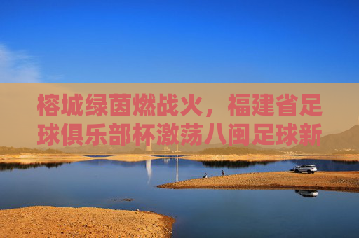 榕城绿茵燃战火，福建省足球俱乐部杯激荡八闽足球新活力