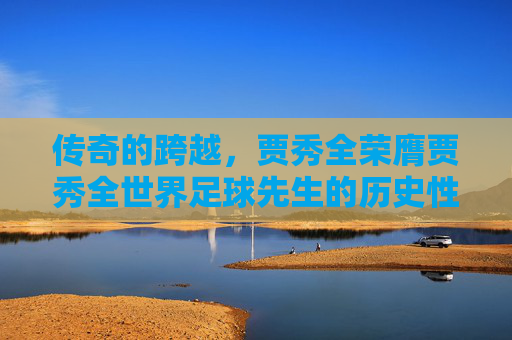 传奇的跨越,贾秀全荣膺贾秀全世界足球先生的历史性时刻