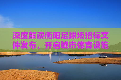 深度解读衡阳足球场招标文件发布,开启城市体育设施升级新篇章