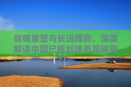 战略重塑与长远博弈,深度解读中国已规划球员足球背后的深意