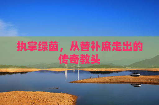 执掌绿茵,从替补席走出的传奇教头
