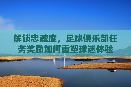 解锁忠诚度,足球俱乐部任务奖励如何重塑球迷体验