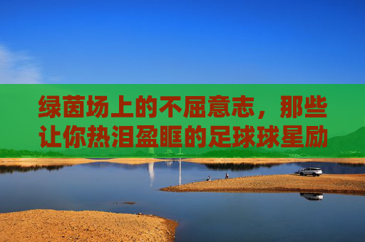 绿茵场上的不屈意志，那些让你热泪盈眶的足球球星励志故事