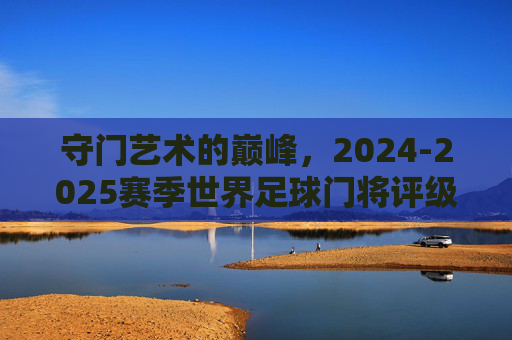 守门艺术的巅峰,2024-2025赛季世界足球门将评级排名深度解析