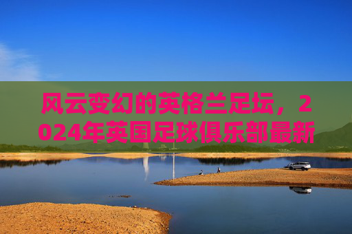 风云变幻的英格兰足坛,2024年英国足球俱乐部最新排名全景解析