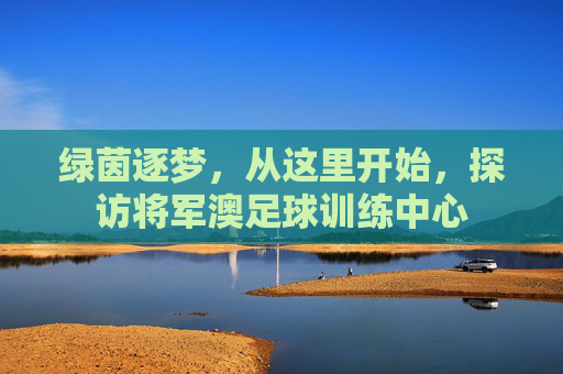 绿茵逐梦,从这里开始,探访将军澳足球训练中心