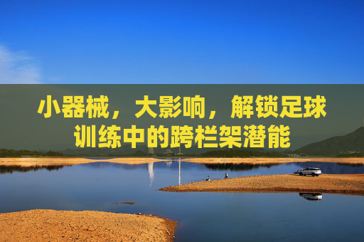 小器械，大影响，解锁足球训练中的跨栏架潜能