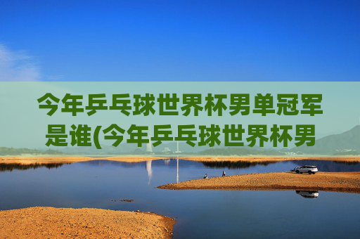 今年乒乓球世界杯男单冠军是谁(今年乒乓球世界杯男单冠军是谁啊)