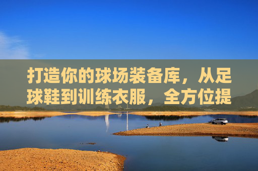 打造你的球场装备库,从足球鞋到训练衣服,全方位提升你的表现