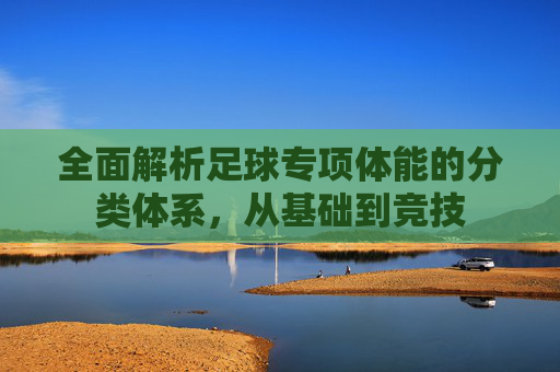 全面解析足球专项体能的分类体系,从基础到竞技