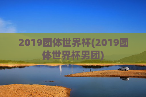 2019团体世界杯(2019团体世界杯男团)