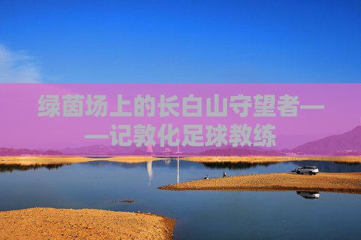 绿茵场上的长白山守望者——记敦化足球教练