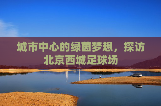 城市中心的绿茵梦想，探访北京西城足球场