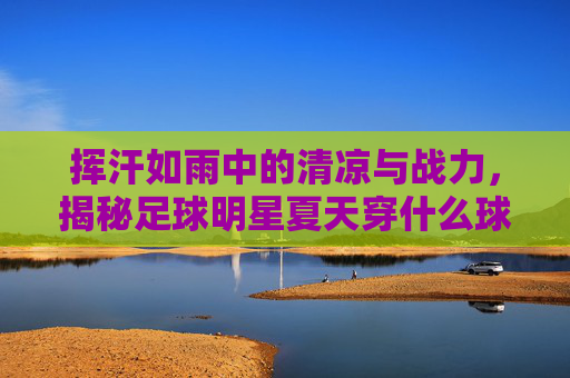 挥汗如雨中的清凉与战力,揭秘足球明星夏天穿什么球鞋