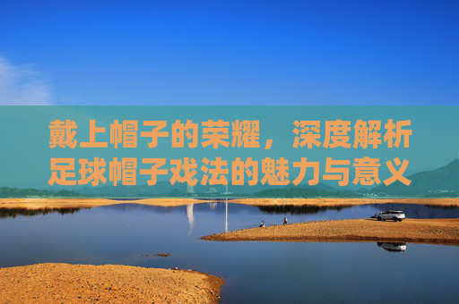 戴上帽子的荣耀,深度解析足球帽子戏法的魅力与意义
