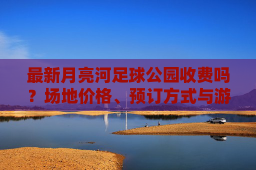 最新月亮河足球公园收费吗？场地价格、预订方式与游玩攻略全解析