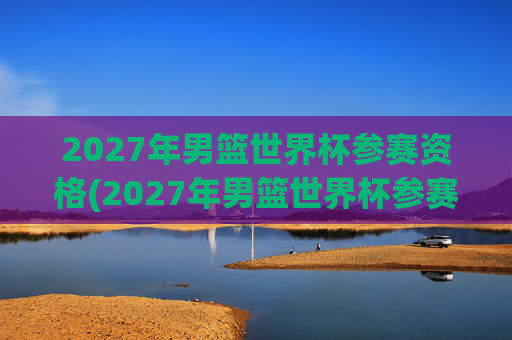 2027年男篮世界杯参赛资格(2027年男篮世界杯参赛资格赛)