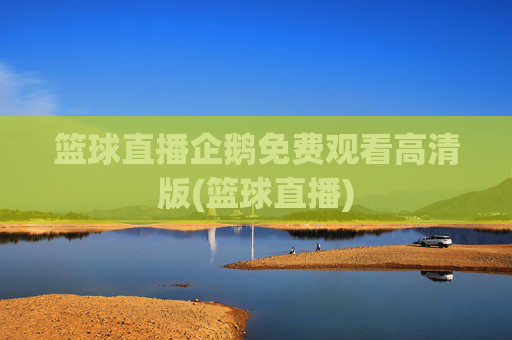 篮球直播企鹅免费观看高清版(篮球直播)