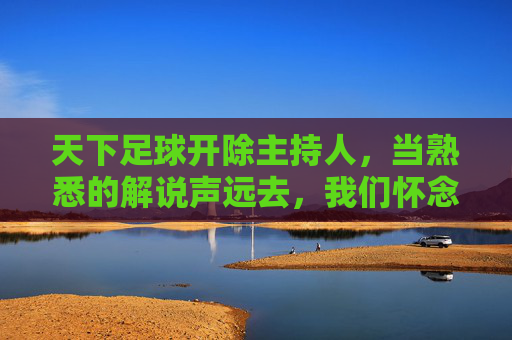 天下足球开除主持人,当熟悉的解说声远去,我们怀念的究竟是什么?
