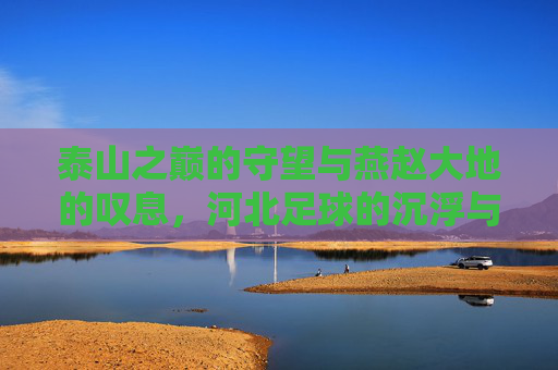 泰山之巅的守望与燕赵大地的叹息,河北足球的沉浮与山东泰山的启示