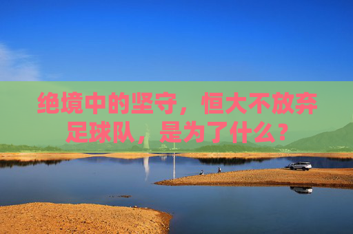 绝境中的坚守,恒大不放弃足球队,是为了什么?
