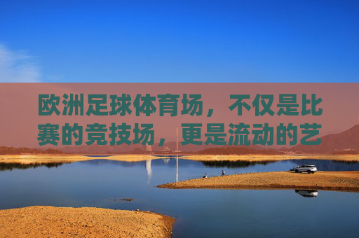 欧洲足球体育场,不仅是比赛的竞技场,更是流动的艺术殿堂