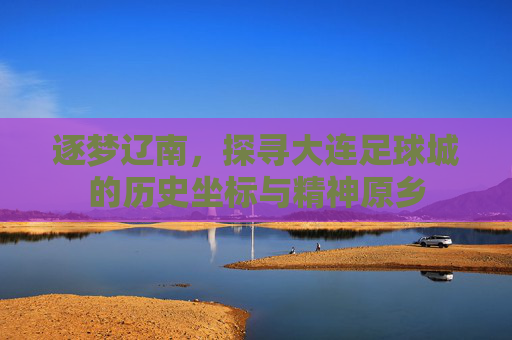 逐梦辽南,探寻大连足球城的历史坐标与精神原乡