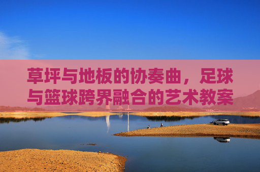 草坪与地板的协奏曲,足球与篮球跨界融合的艺术教案设计
