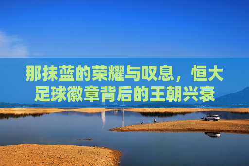 那抹蓝的荣耀与叹息,恒大足球徽章背后的王朝兴衰