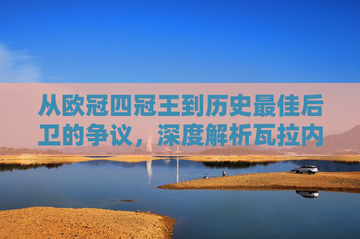从欧冠四冠王到历史最佳后卫的争议,深度解析瓦拉内的足球历史排名