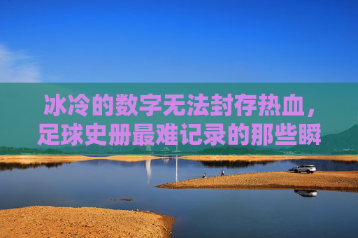 冰冷的数字无法封存热血,足球史册最难记录的那些瞬间