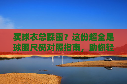 买球衣总踩雷?这份超全足球服尺码对照指南,助你轻松找到本命战袍