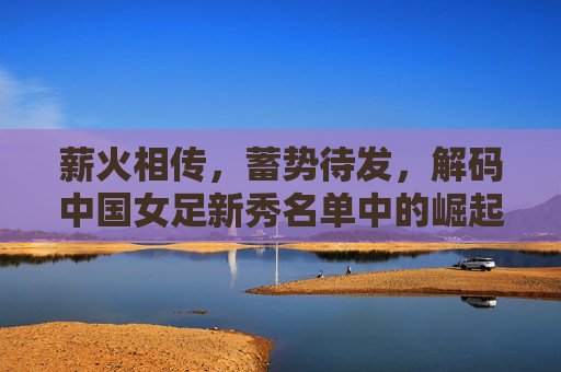薪火相传,蓄势待发,解码中国女足新秀名单中的崛起密码