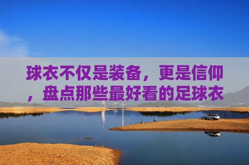 球衣不仅是装备,更是信仰,盘点那些最好看的足球衣