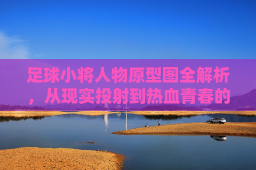 足球小将人物原型图全解析,从现实投射到热血青春的视觉考证