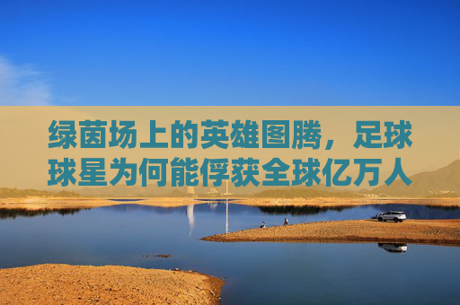 绿茵场上的英雄图腾,足球球星为何能俘获全球亿万人的心