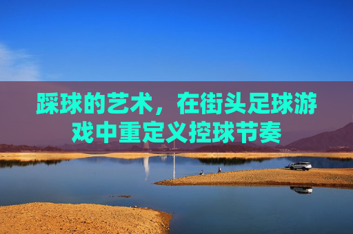 踩球的艺术,在街头足球游戏中重定义控球节奏