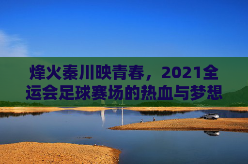 烽火秦川映青春，2021全运会足球赛场的热血与梦想