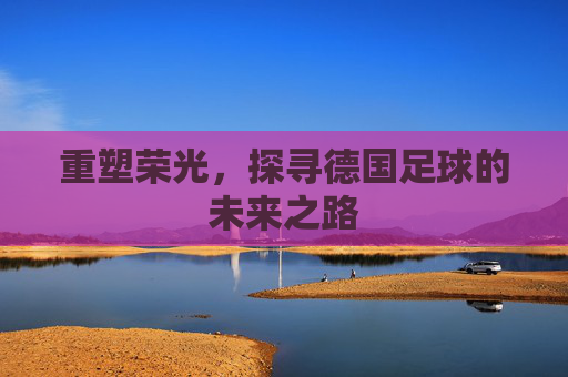 重塑荣光,探寻德国足球的未来之路
