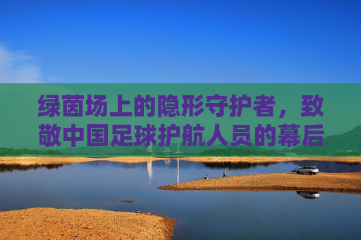 绿茵场上的隐形守护者，致敬中国足球护航人员的幕后身影