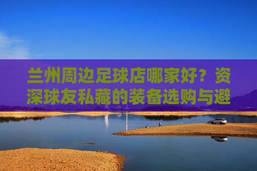 兰州周边足球店哪家好？资深球友私藏的装备选购与避坑指南