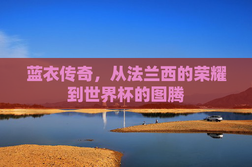 蓝衣传奇，从法兰西的荣耀到世界杯的图腾